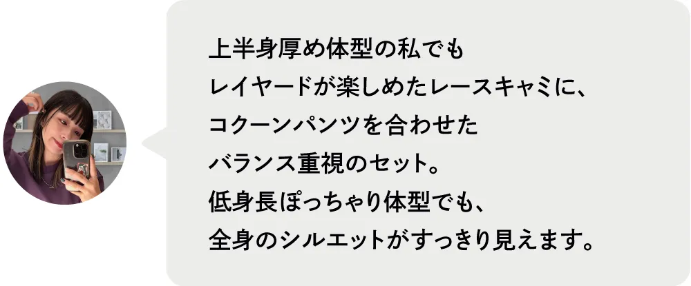 上半身厚め体型の私でもレイヤードが楽しめたレースキャミに、コクーンパンツを合わせたバランス重視のセット。低身長ぽっちゃり体型でも、全身のシルエットがすっきり見えます。|人気スタッフがセレクト！ブランド別おすすめコーデ8選｜ストライプクラブ