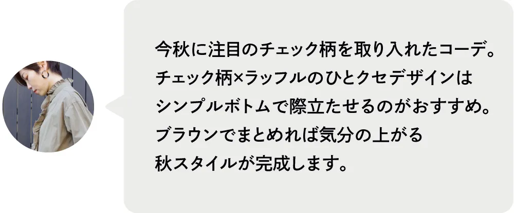 今秋に注目のチェック柄を取り入れたコーデ。チェック柄×ラッフルのひとクセデザインはシンプルボトムで際立たせるのがおすすめ。ブラウンでまとめれば気分の上がる秋スタイルが完成します。|人気スタッフがセレクト！ブランド別おすすめコーデ8選｜ストライプクラブ