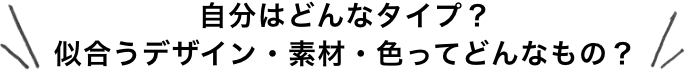 自分はどんなタイプ？似合うデザイン・素材・色ってどんなもの？